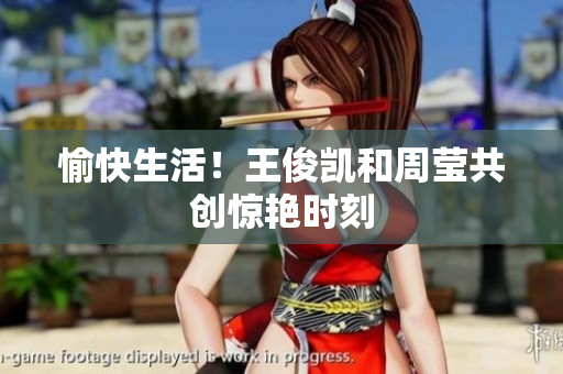 愉快生活！王俊凯和周莹共创惊艳时刻