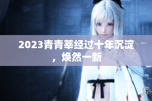 2023青青莘经过十年沉淀，焕然一新