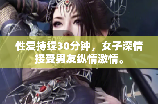 性爱持续30分钟，女子深情接受男友纵情激情。