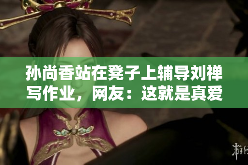 孙尚香站在凳子上辅导刘禅写作业，网友：这就是真爱！