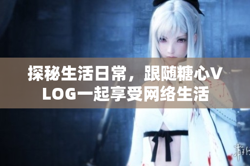 探秘生活日常，跟随糖心VLOG一起享受网络生活