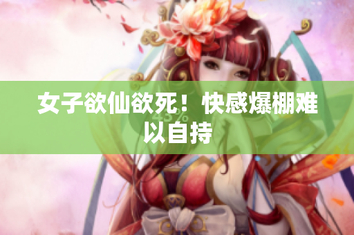 女子欲仙欲死！快感爆棚难以自持