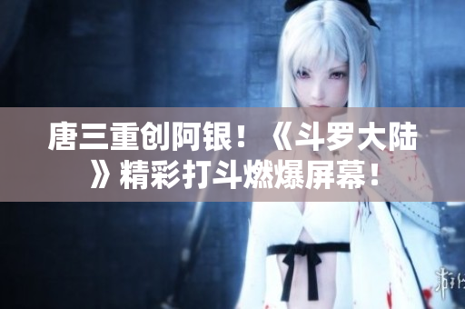 唐三重创阿银！《斗罗大陆》精彩打斗燃爆屏幕！