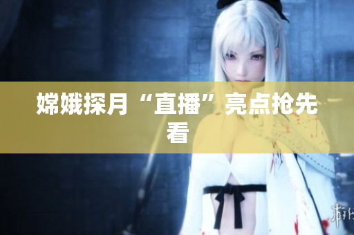 嫦娥探月“直播”亮点抢先看