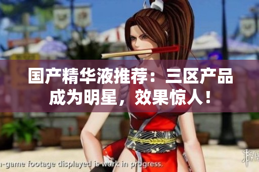 国产精华液推荐：三区产品成为明星，效果惊人！