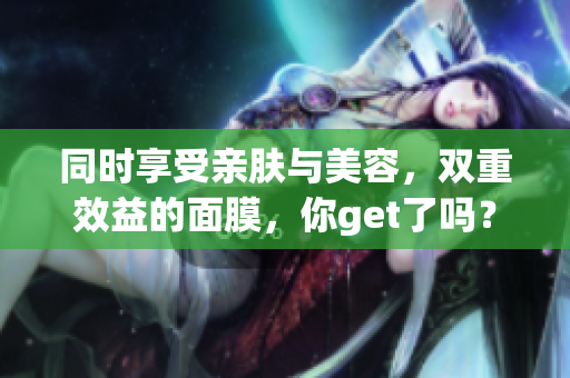 同时享受亲肤与美容，双重效益的面膜，你get了吗？