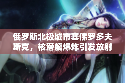俄罗斯北极城市塞佛罗多夫斯克，核潜艇爆炸引发放射性泄漏