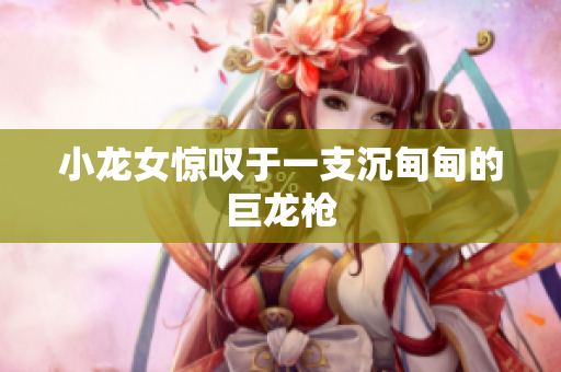 小龙女惊叹于一支沉甸甸的巨龙枪
