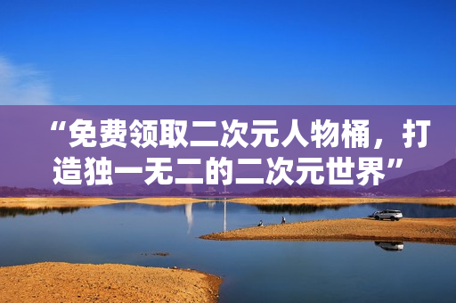 “免费领取二次元人物桶，打造独一无二的二次元世界”