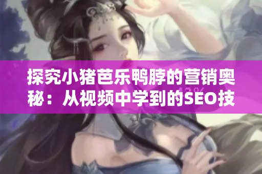 探究小猪芭乐鸭脖的营销奥秘：从视频中学到的SEO技巧