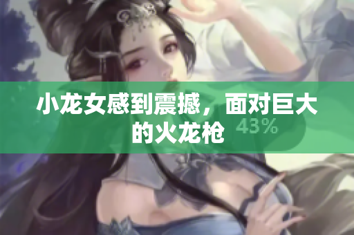 小龙女感到震撼，面对巨大的火龙枪