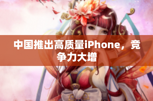 中国推出高质量iPhone，竞争力大增