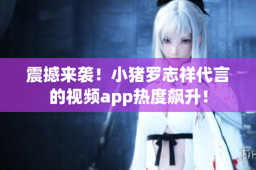 震撼来袭！小猪罗志祥代言的视频app热度飙升！