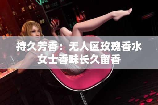 持久芳香：无人区玫瑰香水女士香味长久留香