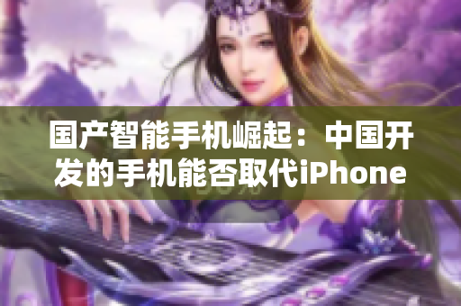 国产智能手机崛起：中国开发的手机能否取代iPhone？