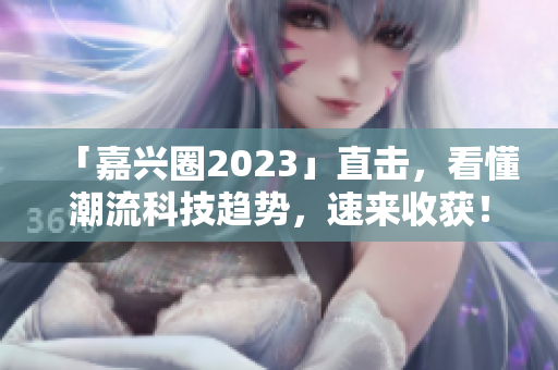 「嘉兴圈2023」直击，看懂潮流科技趋势，速来收获！