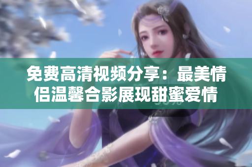 免费高清视频分享：最美情侣温馨合影展现甜蜜爱情
