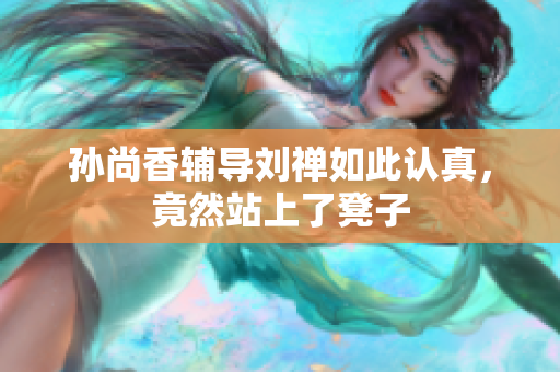 孙尚香辅导刘禅如此认真，竟然站上了凳子