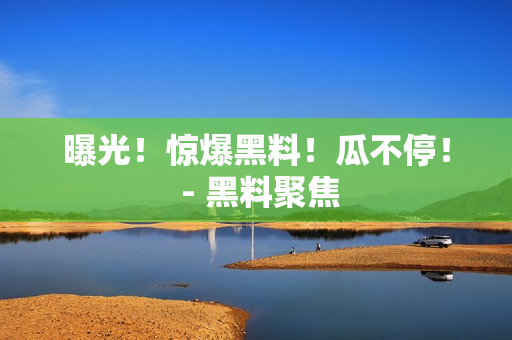 曝光！惊爆黑料！瓜不停！ - 黑料聚焦