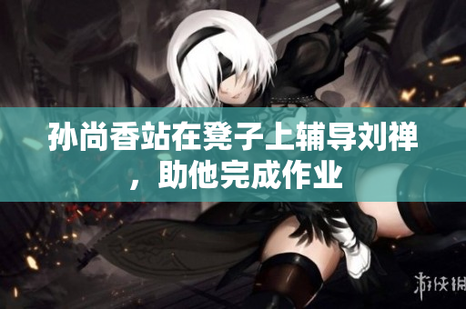 孙尚香站在凳子上辅导刘禅，助他完成作业