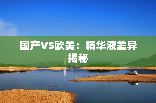 国产VS欧美：精华液差异揭秘