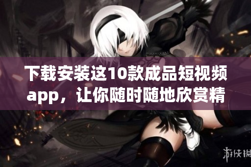 下载安装这10款成品短视频app，让你随时随地欣赏精彩视频！