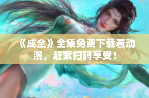 《成全》全集免费下载看动漫，赶紧扫码享受！