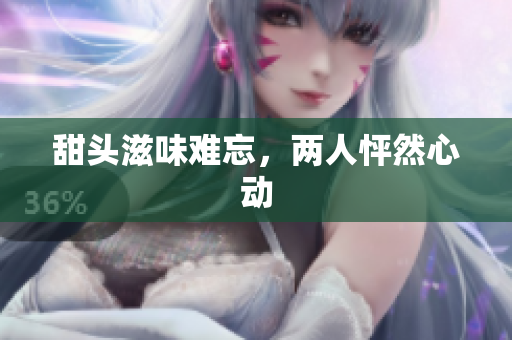 甜头滋味难忘，两人怦然心动