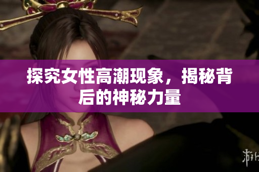 探究女性高潮现象，揭秘背后的神秘力量