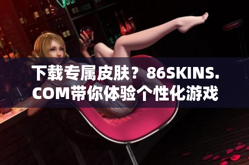下载专属皮肤？86SKINS.COM带你体验个性化游戏外观！