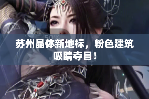 苏州晶体新地标，粉色建筑吸睛夺目！