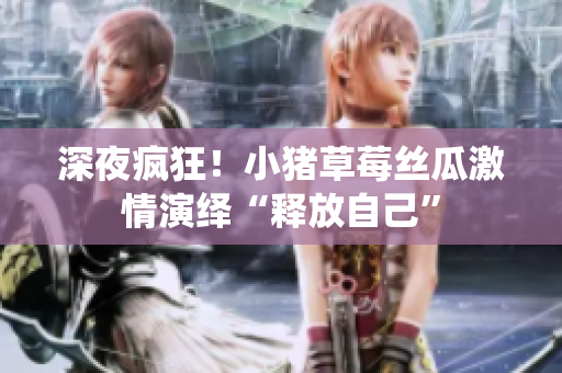 深夜疯狂！小猪草莓丝瓜激情演绎“释放自己”