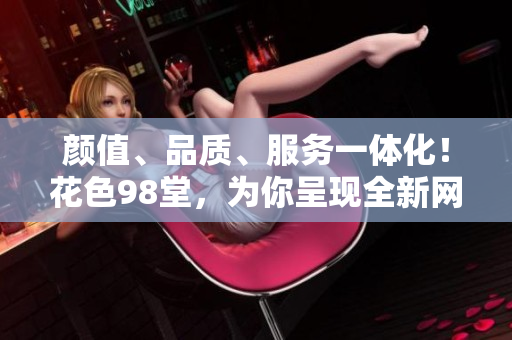 颜值、品质、服务一体化！花色98堂，为你呈现全新网购体验