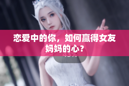 恋爱中的你，如何赢得女友妈妈的心？