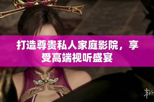 打造尊贵私人家庭影院，享受高端视听盛宴