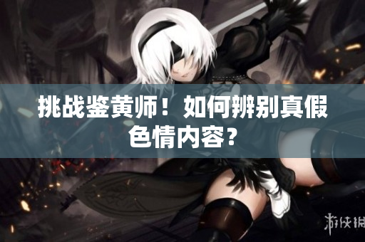 挑战鉴黄师！如何辨别真假色情内容？