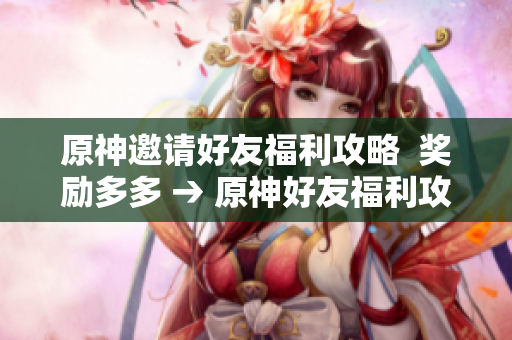 原神邀请好友福利攻略  奖励多多 → 原神好友福利攻略，赚取丰厚奖励