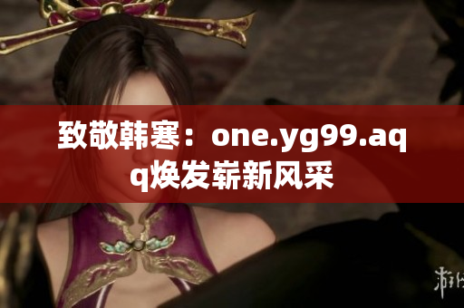 致敬韩寒：one.yg99.aqq焕发崭新风采