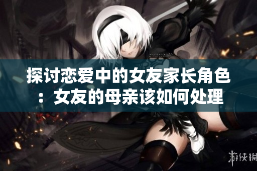 探讨恋爱中的女友家长角色：女友的母亲该如何处理