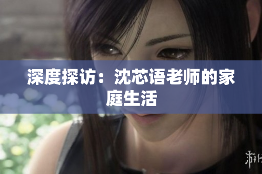 深度探访：沈芯语老师的家庭生活