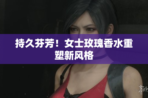 持久芬芳！女士玫瑰香水重塑新风格