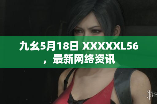 九幺5月18日 XXXXXL56，最新网络资讯