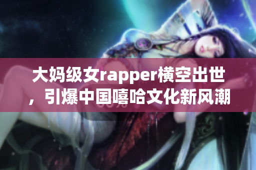 大妈级女rapper横空出世，引爆中国嘻哈文化新风潮