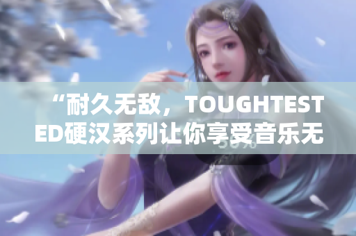 “耐久无敌，TOUGHTESTED硬汉系列让你享受音乐无后顾之忧！”