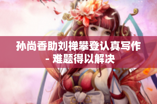 孙尚香助刘禅攀登认真写作 - 难题得以解决