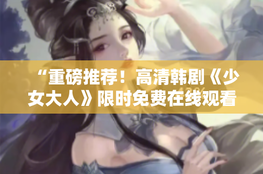 “重磅推荐！高清韩剧《少女大人》限时免费在线观看！”