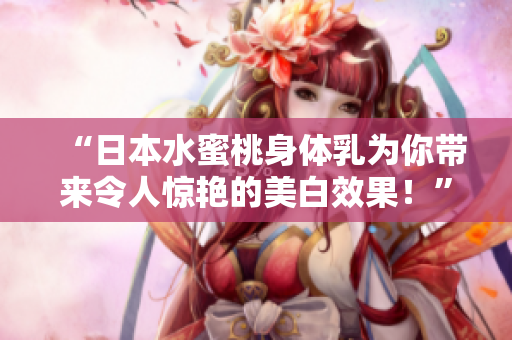 “日本水蜜桃身体乳为你带来令人惊艳的美白效果！”