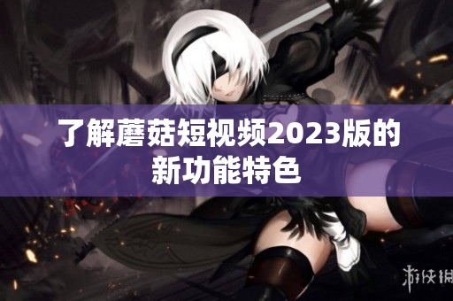 了解蘑菇短视频2023版的新功能特色