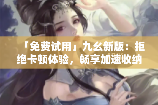 「免费试用」九幺新版：拒绝卡顿体验，畅享加速收纳