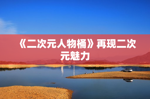 《二次元人物桶》再现二次元魅力